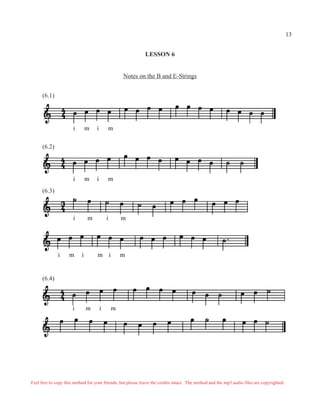 13


                                                             LESSON 6


                                                   Notes on the B and E-Strings


      (6.1)




                      i        m   i       m

      (6.2)




                      i        m   i       m
      (6.3)



                      i        m           i       m




              i     m      i       m i             m


      (6.4)



                      i        m       i       m




Feel free to copy this method for your friends, but please leave the credits intact. The method and the mp3 audio files are copyrighted.
 