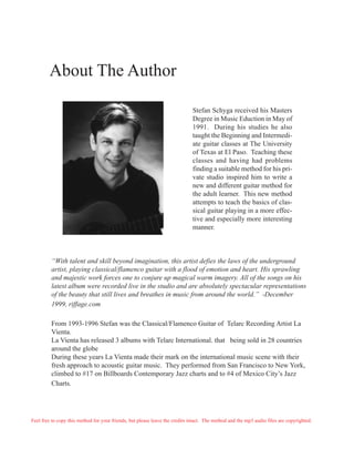 About The Author

                                                                              Stefan Schyga received his Masters
                                                                              Degree in Music Eduction in May of
                                                                              1991. During his studies he also
                                                                              taught the Beginning and Intermedi-
                                                                              ate guitar classes at The University
                                                                              of Texas at El Paso. Teaching these
                                                                              classes and having had problems
                                                                              finding a suitable method for his pri-
                                                                              vate studio inspired him to write a
                                                                              new and different guitar method for
                                                                              the adult learner. This new method
                                                                              attempts to teach the basics of clas-
                                                                              sical guitar playing in a more effec-
                                                                              tive and especially more interesting
                                                                              manner.



         “With talent and skill beyond imagination, this artist defies the laws of the underground
         artist, playing classical/flamenco guitar with a flood of emotion and heart. His sprawling
         and majestic work forces one to conjure up magical warm imagery. All of the songs on his
         latest album were recorded live in the studio and are absolutely spectacular representations
         of the beauty that still lives and breathes in music from around the world.” -December
         1999, riffage.com

         From 1993-1996 Stefan was the Classical/Flamenco Guitar of Telarc Recording Artist La
         Vienta.
         La Vienta has released 3 albums with Telarc International. that being sold in 28 countries
         around the globe
         During these years La Vienta made their mark on the international music scene with their
         fresh approach to acoustic guitar music. They performed from San Francisco to New York,
         climbed to #17 on Billboards Contemporary Jazz charts and to #4 of Mexico City’s Jazz
         Charts.




Feel free to copy this method for your friends, but please leave the credits intact. The method and the mp3 audio files are copyrighted.
 