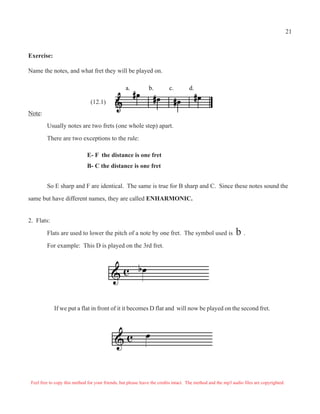 21


Exercise:

Name the notes, and what fret they will be played on.

                                                   a.           b.         c.        d.

                                (12.1)
Note:

         Usually notes are two frets (one whole step) apart.

         There are two exceptions to the rule:

                               E- F the distance is one fret
                               B- C the distance is one fret


         So E sharp and F are identical. The same is true for B sharp and C. Since these notes sound the

same but have different names, they are called ENHARMONIC.


2. Flats:

         Flats are used to lower the pitch of a note by one fret. The symbol used is                          b.
         For example: This D is played on the 3rd fret.



                                            & c bQ

             If we put a flat in front of it it becomes D flat and will now be played on the second fret.




                                              &c              Q


 Feel free to copy this method for your friends, but please leave the credits intact. The method and the mp3 audio files are copyrighted.
 
