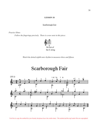 30


                                                             LESSON 18


                                                          Scarborough Fair



Practice Hints:
       Follow the fingerings precisely. There is a new note in this piece:




                                                                   A
                                                                5th fret of
                                                                the E string


                       Watch the dotted eighth note rhythm in measures three and fifteen.




                                                                         1&2 &          3 &




 Feel free to copy this method for your friends, but please leave the credits intact. The method and the mp3 audio files are copyrighted.
 