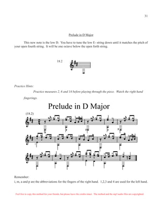 31




                                                         Prelude in D Major

       This new note is the low D. You have to tune the low E- string down until it matches the pitch of
your open fourth string. It will be one octave below the open forth string.



                                            18.2




Practice Hints:
                   Practice measures 2, 6 and 14 before playing through the piece. Watch the right hand

         fingerings.


                                   Prelude in D Major
           (18.2)




                     1




Remember:
i, m, a and p are the abbreviations for the fingers of the right hand. 1,2,3 and 4 are used for the left hand.


 Feel free to copy this method for your friends, but please leave the credits intact. The method and the mp3 audio files are copyrighted.
 