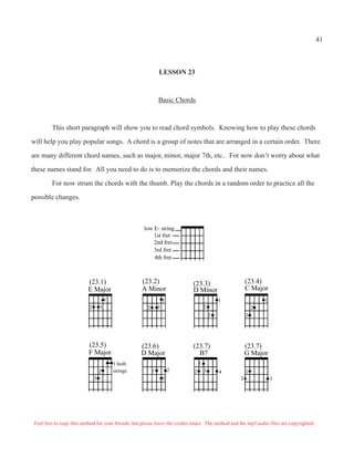 41



                                                               LESSON 23



                                                               Basic Chords



         This short paragraph will show you to read chord symbols. Knowing how to play these chords

will help you play popular songs. A chord is a group of notes that are arranged in a certain order. There

are many different chord names, such as major, minor, major 7th, etc.. For now don’t worry about what

these names stand for. All you need to do is to memorize the chords and their names.

         For now strum the chords with the thumb. Play the chords in a random order to practice all the

possible changes.



                                                      low E- string
                                                          1st fret
                                                          2nd fret
                                                          3rd fret
                                                          4th fret



                           (23.1)                    (23.2)                   (23.3)                     (23.4)
                           E Major                   A Minor                  D Minor                    C Major
                                       1                           1                          1                  1
                           2       3                   2       3                      2                      2
                                                                                          3              3




                           (23.5)                    (23.6)                   (23.7)                     (23.7)
                           F Major                   D Major                    B7                       G Major
                                           1 both                                 1
                                   2       strings         1           2      2       3       4          1
                               3                                   3                                 2               3




 Feel free to copy this method for your friends, but please leave the credits intact. The method and the mp3 audio files are copyrighted.
 