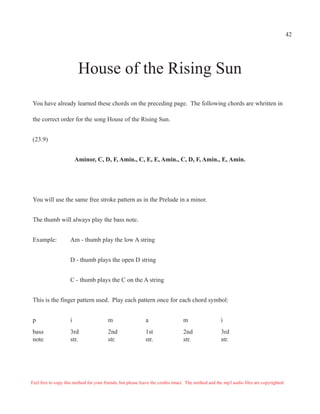 42




                          House of the Rising Sun
You have already learned these chords on the preceding page. The following chords are whritten in

the correct order for the song House of the Rising Sun.


(23.9)


                         Aminor, C, D, F, Amin., C, E, E, Amin., C, D, F, Amin., E, Amin.




You will use the same free stroke pattern as in the Prelude in a minor.


The thumb will always play the bass note.


Example:             Am - thumb play the low A string


                     D - thumb plays the open D string


                     C - thumb plays the C on the A string


This is the finger pattern used. Play each pattern once for each chord symbol:


p                    i                   m                   a                   m                   i
bass                 3rd                 2nd                 1st                 2nd                 3rd
note                 str.                str.                str.                str.                str.




Feel free to copy this method for your friends, but please leave the credits intact. The method and the mp3 audio files are copyrighted.
 