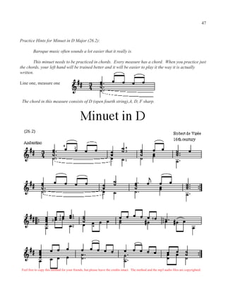 47


Practice Hints for Minuet in D Major (26.2):

         Baroque music often sounds a lot easier that it really is.

        This minuet needs to be practiced in chords. Every measure has a chord. When you practice just
the chords, your left hand will be trained better and it will be easier to play it the way it is actually
written.

Line one, measure one



 The chord in this measure consists of D (open fourth string),A, D, F sharp.




 Feel free to copy this method for your friends, but please leave the credits intact. The method and the mp3 audio files are copyrighted.
 