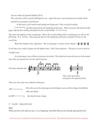 48

   Practice Hints for Spanish Ballad (26.4):
   This selection will be a good challenge for you. Again this piece can be practiced in chords which
   should let you progress much faster.
          In this piece a first and second ending are being used. Play to the first ending
         1.             and then repeat from the beginning of the piece. When you get to the bottom of the
page, skip the first ending and jump into the second ending 2.

The same rule applies to the second page. Below the second ending of the second page you will see the
following: D. C. al Fine. This means go back to the beginning of the piece and play till you see the
word Fine.
         Watch the change in key signatures. The second page is written in four sharps: F , C , G , D .

It will take you a while to figure out the higher notes. Don’t loose patience. This piece is not as hard as

it might seem.

        As in the minuet, you will have to practice in chords. The chords are not as obvious as in the minuet
since they are spread out over the whole measure.



Line one, measure one:


                                                                                             This is the chord once
                                                                                             you ignore the repeated notes.

There are also some new symbols in this piece:

                             This tells you to bar (placing your first finger across all the strings) the fifth fret
                             with your finger.

                                Bar the first four strings.



C = Cejilla = Spanish for fret
Note:
When you bar a fret and you see a 1 as a fingering, remember that you are already playing that note.


 Feel free to copy this method for your friends, but please leave the credits intact. The method and the mp3 audio files are copyrighted.
 