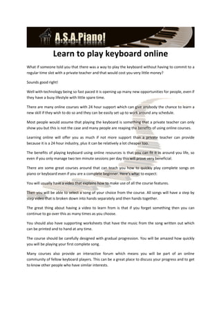Learn to play keyboard online
What if someone told you that there was a way to play the keyboard without having to commit to a
regular time slot with a private teacher and that would cost you very little money?

Sounds good right!

Well with technology being so fast paced it is opening up many new opportunities for people, even if
they have a busy lifestyle with little spare time.

There are many online courses with 24 hour support which can give anybody the chance to learn a
new skill if they wish to do so and they can be easily set up to work around any schedule.

Most people would assume that playing the keyboard is something that a private teacher can only
show you but this is not the case and many people are reaping the benefits of using online courses.

Learning online will offer you as much if not more support than a private teacher can provide
because it is a 24 hour industry, plus it can be relatively a lot cheaper too.

The benefits of playing keyboard using online resources is that you can fit it in around you life, so
even if you only manage two ten minute sessions per day this will prove very beneficial.

There are some great courses around that can teach you how to quickly play complete songs on
piano or keyboard even if you are a complete beginner. Here’s what to expect:

You will usually have a video that explains how to make use of all the course features.

Then you will be able to select a song of your choice from the course. All songs will have a step by
step video that is broken down into hands separately and then hands together.

The great thing about having a video to learn from is that if you forget something then you can
continue to go over this as many times as you choose.

You should also have supporting worksheets that have the music from the song written out which
can be printed and to hand at any time.

The course should be carefully designed with gradual progression. You will be amazed how quickly
you will be playing your first complete song.

Many courses also provide an interactive forum which means you will be part of an online
community of fellow keyboard players. This can be a great place to discuss your progress and to get
to know other people who have similar interests.
 