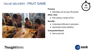 VALUE DELIVERY - FRUIT GAME
Purpose
● Estimates can be way off actuals!
What / How
● Plan eating a variety of fruit
Benefits
● Understand difficulty in estimation
● Appreciate scope validation
Unexpected Result
● Get to eat fruit!
60
mins
 