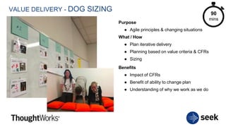 VALUE DELIVERY - DOG SIZING
Purpose
● Agile principles & changing situations
What / How
● Plan iterative delivery
● Planning based on value criteria & CFRs
● Sizing
Benefits
● Impact of CFRs
● Benefit of ability to change plan
● Understanding of why we work as we do
90
mins
 