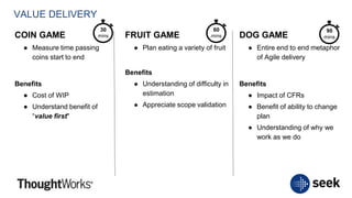 VALUE DELIVERY
COIN GAME
● Measure time passing
coins start to end
Benefits
● Cost of WIP
● Understand benefit of
“value first"
FRUIT GAME
● Plan eating a variety of fruit
Benefits
● Understanding of difficulty in
estimation
● Appreciate scope validation
DOG GAME
● Entire end to end metaphor
of Agile delivery
Benefits
● Impact of CFRs
● Benefit of ability to change
plan
● Understanding of why we
work as we do
30
mins
60
mins
90
mins
 