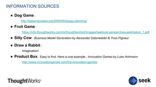 INFORMATION SOURCES
● Dog Game :
http://tastycupcakes.org/2009/06/doggy-planning/
● Fruit Game :
https://info.thoughtworks.com/rs/thoughtworks2/images/twebook-perspectives-estimation_1.pdf
● Silly Cow : Business Model Generation by Alexander Osterwalder & Yves Pigneur
● Draw a Rabbit :
Imagination!
● Product Box : Easy to find. Here is one example : Innovation Games by Luke Hohmann
http://www.innovationgames.com/the-innovation-games/
 