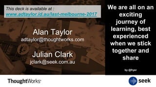 Alan Taylor
adtaylor@thoughtworks.com
Julian Clark
jclark@seek.com.au
This deck is available at :
www.adtaylor.id.au/last-melbourne-2017
We are all on an
exciting
journey of
learning, best
experienced
when we stick
together and
share
by @fryer
 