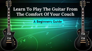 Learn To Play The Guitar From
The Comfort Of Your Couch
A Beginners Guide
 