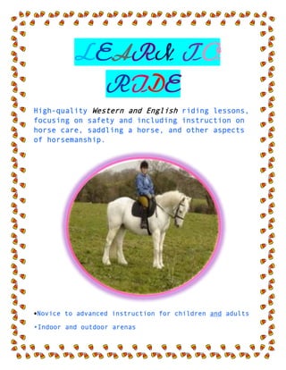  LEARN TO RIDE <br />High-quality Western and English riding lessons, focusing on safety and including instruction on horse care, saddling a horse, and other aspects of horsemanship.<br />•Novice to advanced instruction for children and adults<br />•Indoor and outdoor arenas <br />•$40 per hour for private lessons; $25 for group    lessons<br />CALL TRI-VALLEY STABLES AT 555-2030 TODAY!<br />