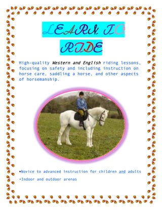  LEARN TO RIDE <br />High-quality Western and English riding lessons, focusing on safety and including instruction on horse care, saddling a horse, and other aspects of horsemanship.<br />•Novice to advanced instruction for children and adults<br />•Indoor and outdoor arenas <br />•$40 per hour for private lessons; $25 for group    lessons<br />CALL TRI-VALLEY STABLES AT 555-2030 TODAY!<br />