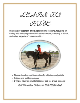 LEARN TO
             RIDE
High-quality Western and English riding lessons, focusing on
safety and including instruction on horse care, saddling a horse,
and other aspects of horsemanship.




     Novice to advanced instruction for children and adults
     Indoor and outdoor arenas
     $40 per hour for private lessons; $25 for group lessons

         Call Tri-Valley Stables at 555-2030 today!
 