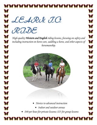 LEARN TO RIDE<br />High-quality Western and English riding lessons, focusing on safety and including instruction on horse care, saddling a horse, and other aspects of horsemanship.<br />                            <br />Novice to advanced instruction