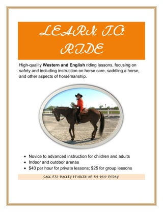 LEARN TO
            RIDE
High-quality Western and English riding lessons, focusing on
safety and including instruction on horse care, saddling a horse,
and other aspects of horsemanship.




     Novice to advanced instruction for children and adults
     Indoor and outdoor arenas
     $40 per hour for private lessons; $25 for group lessons
             CALL TRI-VALLEY STABLES AT 555-2030 TODAY!
 