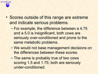 • Scores outside of this range are extreme
  and indicate serious problems.
  – For example, the difference between a 4.75
    and a 5.0 is insignificant, both cows are
    seriously over-conditioned and prone to the
    same metabolic problems.
  – We would not base management decisions on
    the differences between these scores.
  – The same is probably true of two cows
    scoring 1.5 and 1.75; both are seriously
    under-conditioned.
 