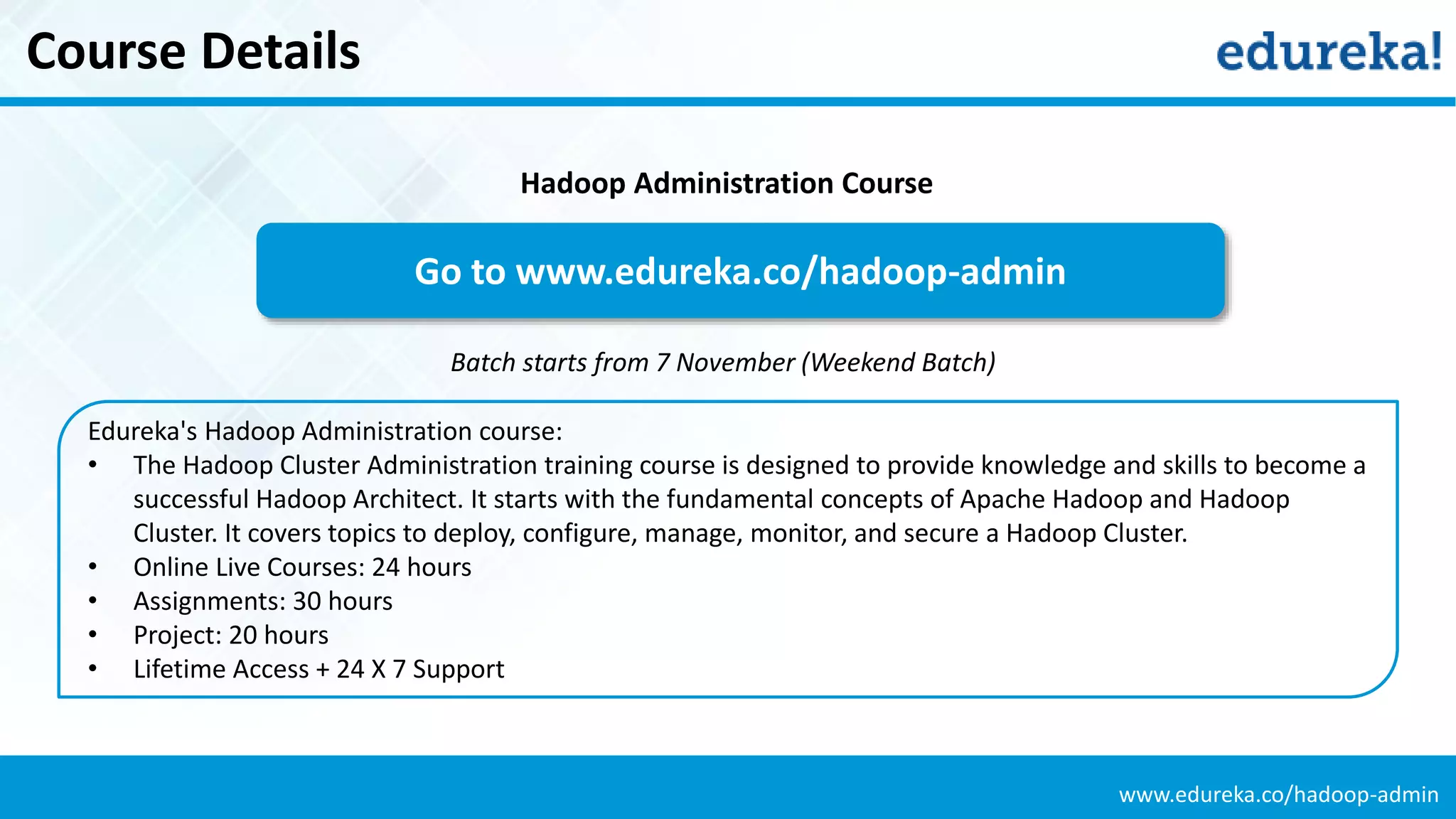 www.edureka.co/hadoop-admin
Course Details
Edureka's Hadoop Administration course:
• The Hadoop Cluster Administration training course is designed to provide knowledge and skills to become a
successful Hadoop Architect. It starts with the fundamental concepts of Apache Hadoop and Hadoop
Cluster. It covers topics to deploy, configure, manage, monitor, and secure a Hadoop Cluster.
• Online Live Courses: 24 hours
• Assignments: 30 hours
• Project: 20 hours
• Lifetime Access + 24 X 7 Support
Go to www.edureka.co/hadoop-admin
Batch starts from 7 November (Weekend Batch)
Hadoop Administration Course
 