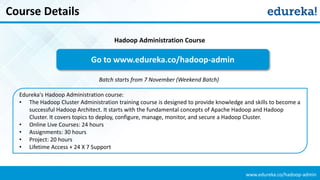 www.edureka.co/hadoop-admin
Course Details
Edureka's Hadoop Administration course:
• The Hadoop Cluster Administration training course is designed to provide knowledge and skills to become a
successful Hadoop Architect. It starts with the fundamental concepts of Apache Hadoop and Hadoop
Cluster. It covers topics to deploy, configure, manage, monitor, and secure a Hadoop Cluster.
• Online Live Courses: 24 hours
• Assignments: 30 hours
• Project: 20 hours
• Lifetime Access + 24 X 7 Support
Go to www.edureka.co/hadoop-admin
Batch starts from 7 November (Weekend Batch)
Hadoop Administration Course
 