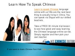 Learn to speak Chinese language
online with us! We are the next best
thing to actually living in China. You
can speak via Skype with our skilled
teachers.
Take a FREE 30 minute trial lesson
to see how great and easy learning
the Chinese language online can be.
Simply register and then pick your
own teacher.
If you want to learn Chinese Fast Visit http://mychinesetutor.org/
 
