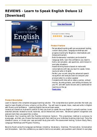 REVIEWS - Learn to Speak English Deluxe 12
[Download]
ViewUserReviews
Average Customer Rating
5.0 out of 5
Product Feature
Personalized learning-with pre-assessment testing,q
custom study plans, language workshops and
progress tracking for Beginner, Intermediate and
Advanced learners
Build fundamental vocabulary and essentialq
language skills. Gain the confidence you need to
hold a conversation, ask questions, and interact in
everyday situations
Award-winning lessons based on real-worldq
conversations will help you learn to speak, listen,
read and write in English
Perfect your accent using the advanced speechq
recognition and analysis tools to compare your
pronunciation to a native speaker
Complete with interactive videos, games, culturalq
movies, stunning photos, and talking dictionary for
your PC and with audio lessons and a workbook for
learning on the go
Read moreq
Product Description
Learn to Speak is the complete language learning solution. This comprehensive system provides the tools you
need to learn English at home, school or at the office. You will learn to speak, listen, read and write in English
with fluency and confidence. Learning English has never been easier.
Lessons are based on real-world content to help you learn to speak the way English is actually spoken. Learn
essential phrases related to travel, business, social interactions and more. Advanced speech recognition and
analysis tools help you speak like a native.
Personalize Your Learning with the Flexible Immersion System. This proprietary method is exclusive to
eLanguage, and lets you choose the learning path that matches your individual learning style best. Take the
standard course, or create your own personal study plan with: Pre-assessment testing, Custom Study Plans,
Language Workshops and Progress Tracking.
Become fluent using the language workshops including: Vocabulary, Grammar, Pronunciation, Conversation
and Simulations. Gain the confidence you need to hold a conversation, ask questions and interact in everyday
 