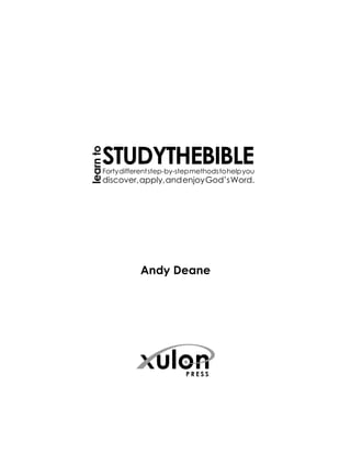 learn to




       STUDYTHEBIBLE
       Forty different step-by-step methods to help you
       discover, apply, and enjoy God’s Word.




                  Andy Deane
 