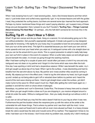 Learn To Surf - Surfing Tips - The Things I Discovered The Hard
Way
When I was studying how to surf, I read several guides , took a few browse lessons and then which
was it, I just broke down and surfed every opportunity I got. In my browse lessons and with the guides
I read, they protected the surfing basics, but there are several some tips i learned the hard approach.
Perhaps my trainer mentioned these things and i wasn't paying attention, yet I suspect many of these
things are just disregarded. Here I present to you Surf Traveler's "Surfing Tips -- Things I Learned
About browsing The Hard Way". Or perhaps , why the hell didn't someone let me know this in the
first place.
Surfing Tip #1 -- Don't Wear a T-Shirt
What? I'll get skin cancer and die you freak. Hang on a second, I'm not advocating going out in the
sun without protection. Get yourself a appropriate rashguard. A break outs guard is a top designed
especially for browsing. It fits tightly for your body (hey it is possible to look hot and protect yourself
from your sun at the same time). This tight fit is essential because you don't want your own shirt to
come upwards and over your head when you wipe out. A rashguard comes with a tie straight down so
that you can tie the actual shirt to your shorts. This is a good precaution to adopt to really help keep
your own surf shirt in place in the event of a wipeout. When a surfer baby wipes out and will get spun
around beneath the water, it is known as going through the washing machine.
After I had been surfing for a couple of years and I would often just wear a t-shirt if my one and only
rashguard was not clean or my partner and i forgot it in the home which was more often the truth.
One day I was sporting a t-shirt and had a stupendous wipeout. While I was beneath the water, my t-
shirt got caught up above top of my head. When I got to the surface , it was disorienting and hard to
breathe from the wet shirt above my face. My partner and i knew another influx would be coming in
shortly. My wipeout put me in the effect zone. I tried to tug the shirt above my head, but it got caught
up and i ended up not being able to get it off or retracted down before my partner and i heard the
sound of the next wave closing out there. I tried to get straight down under the surface, yet didn't
make it prior to the wave hit. Which wasn't much fun. RIght after getting the t-shirt back again on, I
paddled in and left the t-shirt on shore where it belonged.
Nowadays, my partner and i surf in Dominical, Costa Rica. The browse is heavy here and is a beach
split. When you get caught inside a close out if you are dropping in, you receive whipped around a
whole lot under the water. Without a rashguard here , then you really should go out without a shirt, it
is safer.
If you own an old surf lead you may find the velcro doesn't hold too to your leg as when it was new.
Furthermore the part the location where the neoprene joins up with the velcro at the ankle is the
vulnerable link with these things. That is where my partner and i see them split the most. I once
obtained a very used surf board and it came with an even more abused surf lead. In a heavy browse
break the velcro would lose the stick and it would come off my rearfoot. This happened 4 times to me
while i had been out in the browse. I don't know what my problem was, exactly why I didn't merely go
 