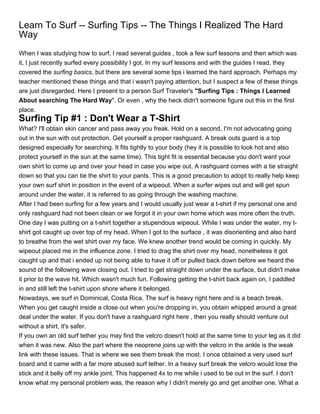 Learn To Surf -- Surfing Tips -- The Things I Realized The Hard
Way
When I was studying how to surf, I read several guides , took a few surf lessons and then which was
it, I just recently surfed every possibility I got. In my surf lessons and with the guides I read, they
covered the surfing basics, but there are several some tips i learned the hard approach. Perhaps my
teacher mentioned these things and that i wasn't paying attention, but I suspect a few of these things
are just disregarded. Here I present to a person Surf Traveler's "Surfing Tips : Things I Learned
About searching The Hard Way". Or even , why the heck didn't someone figure out this in the first
place.
Surfing Tip #1 : Don't Wear a T-Shirt
What? I'll obtain skin cancer and pass away you freak. Hold on a second, I'm not advocating going
out in the sun with out protection. Get yourself a proper rashguard. A break outs guard is a top
designed especially for searching. It fits tightly to your body (hey it is possible to look hot and also
protect yourself in the sun at the same time). This tight fit is essential because you don't want your
own shirt to come up and over your head in case you wipe out. A rashguard comes with a tie straight
down so that you can tie the shirt to your pants. This is a good precaution to adopt to really help keep
your own surf shirt in position in the event of a wipeout. When a surfer wipes out and will get spun
around under the water, it is referred to as going through the washing machine.
After I had been surfing for a few years and I would usually just wear a t-shirt if my personal one and
only rashguard had not been clean or we forgot it in your own home which was more often the truth.
One day I was putting on a t-shirt together a stupendous wipeout. While I was under the water, my t-
shirt got caught up over top of my head. When I got to the surface , it was disorienting and also hard
to breathe from the wet shirt over my face. We knew another trend would be coming in quickly. My
wipeout placed me in the influence zone. I tried to drag the shirt over my head, nonetheless it got
caught up and that i ended up not being able to have it off or pulled back down before we heard the
sound of the following wave closing out. I tried to get straight down under the surface, but didn't make
it prior to the wave hit. Which wasn't much fun. Following getting the t-shirt back again on, I paddled
in and still left the t-shirt upon shore where it belonged.
Nowadays, we surf in Dominical, Costa Rica. The surf is heavy right here and is a beach break.
When you get caught inside a close out when you're dropping in, you obtain whipped around a great
deal under the water. If you don't have a rashguard right here , then you really should venture out
without a shirt, it's safer.
If you own an old surf tether you may find the velcro doesn't hold at the same time to your leg as it did
when it was new. Also the part where the neoprene joins up with the velcro in the ankle is the weak
link with these issues. That is where we see them break the most. I once obtained a very used surf
board and it came with a far more abused surf tether. In a heavy surf break the velcro would lose the
stick and it belly off my ankle joint. This happened 4x to me while i used to be out in the surf. I don't
know what my personal problem was, the reason why I didn't merely go and get another one. What a
 