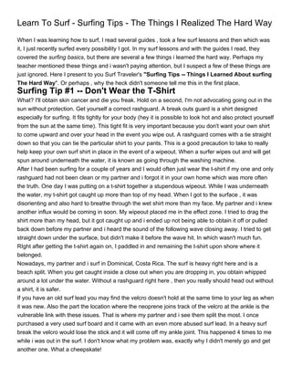 Learn To Surf - Surfing Tips - The Things I Realized The Hard Way
When I was learning how to surf, I read several guides , took a few surf lessons and then which was
it, I just recently surfed every possibility I got. In my surf lessons and with the guides I read, they
covered the surfing basics, but there are several a few things i learned the hard way. Perhaps my
teacher mentioned these things and i wasn't paying attention, but I suspect a few of these things are
just ignored. Here I present to you Surf Traveler's "Surfing Tips -- Things I Learned About surfing
The Hard Way". Or perhaps , why the heck didn't someone tell me this in the first place.
Surfing Tip #1 -- Don't Wear the T-Shirt
What? I'll obtain skin cancer and die you freak. Hold on a second, I'm not advocating going out in the
sun without protection. Get yourself a correct rashguard. A break outs guard is a shirt designed
especially for surfing. It fits tightly for your body (hey it is possible to look hot and also protect yourself
from the sun at the same time). This tight fit is very important because you don't want your own shirt
to come upward and over your head in the event you wipe out. A rashguard comes with a tie straight
down so that you can tie the particular shirt to your pants. This is a good precaution to take to really
help keep your own surf shirt in place in the event of a wipeout. When a surfer wipes out and will get
spun around underneath the water, it is known as going through the washing machine.
After I had been surfing for a couple of years and I would often just wear the t-shirt if my one and only
rashguard had not been clean or my partner and i forgot it in your own home which was more often
the truth. One day I was putting on a t-shirt together a stupendous wipeout. While I was underneath
the water, my t-shirt got caught up more than top of my head. When I got to the surface , it was
disorienting and also hard to breathe through the wet shirt more than my face. My partner and i knew
another influx would be coming in soon. My wipeout placed me in the effect zone. I tried to drag the
shirt more than my head, but it got caught up and i ended up not being able to obtain it off or pulled
back down before my partner and i heard the sound of the following wave closing away. I tried to get
straight down under the surface, but didn't make it before the wave hit. In which wasn't much fun.
RIght after getting the t-shirt again on, I paddled in and remaining the t-shirt upon shore where it
belonged.
Nowadays, my partner and i surf in Dominical, Costa Rica. The surf is heavy right here and is a
beach split. When you get caught inside a close out when you are dropping in, you obtain whipped
around a lot under the water. Without a rashguard right here , then you really should head out without
a shirt, it is safer.
If you have an old surf lead you may find the velcro doesn't hold at the same time to your leg as when
it was new. Also the part the location where the neoprene joins track of the velcro at the ankle is the
vulnerable link with these issues. That is where my partner and i see them split the most. I once
purchased a very used surf board and it came with an even more abused surf lead. In a heavy surf
break the velcro would lose the stick and it will come off my ankle joint. This happened 4 times to me
while i was out in the surf. I don't know what my problem was, exactly why I didn't merely go and get
another one. What a cheepskate!
 