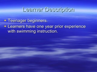 Learner Description Teenager beginners.  Learners have one year prior experience with swimming instruction.  