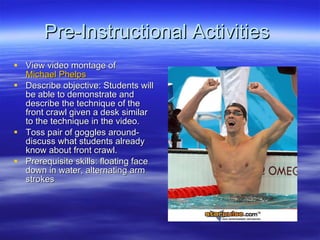 Pre-Instructional Activities  View video montage of  Michael Phelps  Describe objective: Students will be able to demonstrate and describe the technique of the front crawl given a desk similar to the technique in the video. Toss pair of goggles around-discuss what students already know about front crawl. Prerequisite skills: floating face down in water, alternating arm strokes 