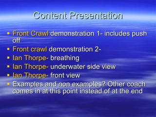 Content Presentation Front Crawl  demonstration 1- includes push off Front crawl  demonstration 2-  Ian Thorpe-  breathing Ian Thorpe-  underwater side view Ian Thorpe-  front view Examples and non examples? Other coach comes in at this point instead of at the end 