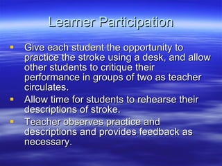 Learner Participation Give each student the opportunity to practice the stroke using a desk, and allow other students to critique their performance in groups of two as teacher circulates. Allow time for students to rehearse their descriptions of stroke. Teacher observes practice and descriptions and provides feedback as necessary. 