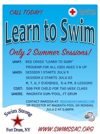 CALL TODAY!




Only 2 Summer Sessions!
What: red cross “learn to swim” !
       Program for all kids ages 3 & up!
When: session 1 starts July 9!
       session 2 starts July 23!
       m, T, W, F evenings, 5-6 pm, 8 lessons!
 Cost: $80 per child for two week class!
Where: magrath gym/pool, ft drum!

        Contact marissa at: missa034@yahoo.com!
        Or register at magrath pool on Monday,
                   july 2 at 5:00pm.!




               WWW.SWIMSSAC.ORG
 