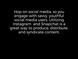 Hop on social media, so you
engage with savvy, youthful
social media users. Utilizing
Instagram and Snapchat is a
great way to produce, distribute,
and syndicate content.
 