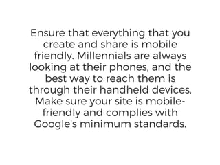 Ensure that everything that you
create and share is mobile
friendly. Millennials are always
looking at their phones, and the
best way to reach them is
through their handheld devices.
Make sure your site is mobile-
friendly and complies with
Google's minimum standards.
 