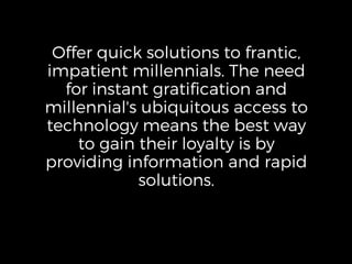 Offer quick solutions to frantic,
impatient millennials. The need
for instant gratification and
millennial's ubiquitous access to
technology means the best way
to gain their loyalty is by
providing information and rapid
solutions.
 