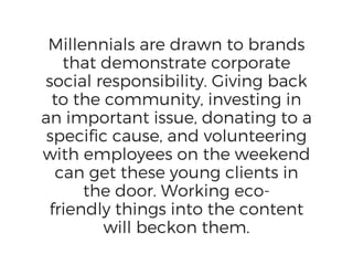 Millennials are drawn to brands
that demonstrate corporate
social responsibility. Giving back
to the community, investing in
an important issue, donating to a
specific cause, and volunteering
with employees on the weekend
can get these young clients in
the door. Working eco-
friendly things into the content
will beckon them.
 