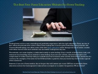 The Best Free Forex Education Website For News Trading




Trading forex can be a very rewarding and profitable experience with the right education. There are lots of
free online educational sites to learn about forex trading that it can be quite frustrating. One particular site,
CurrencyNewsTrading.com offers some of the best forex education online through the use of online courses
and videos that will kick-start newbies into successful trading from day one.
This website, as it name implies, is dedicated mainly to news trading. It has a wealth of information, tools, and
resources for everything that is related to news trading. If you are new to Forex, this strategy maybe a bit
complicated. It trades Forex by taking in consideration the economic news and the fundamental sentiment of a
currency. For example, if the news for the US Retail Sales is positive, then you would buy the US dollar against
other currencies.
However, if you are a Forex newbie, this is the part that will interest you more. CNT has an extensive Forex
education section that has beginner’s lessons from as simple as to answer the question: What is Forex?


                  The Best Free Forex Education Website For News Trading (Courtesy of CurrencyNewsTrading.com)
 