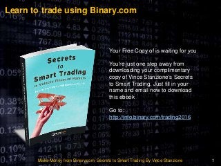 Learn to trade using Binary.com
Make Money from Binary.com Secrets to Smart Trading By Vince Stanzione 1
Your Free Copy of is waiting for you
You're just one step away from
downloading your complimentary
copy of Vince Stanzione's Secrets
to Smart Trading. Just fill in your
name and email now to download
this ebook
Go to:
http://info.binary.com/trading2016
 