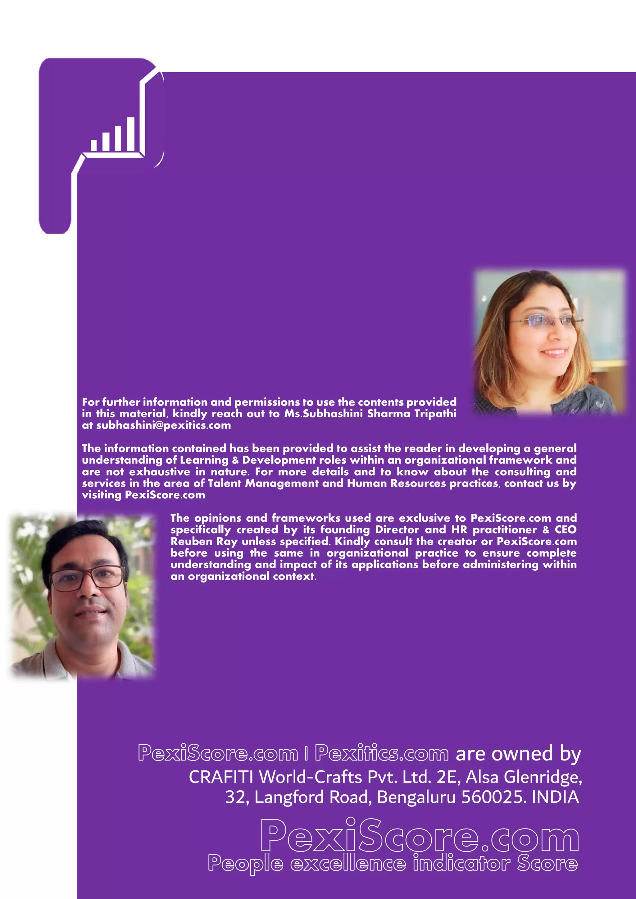 For further information and permissions to use the contents provided
in this material, kindly reach out to Ms.Subhashini Sharma Tripathi
at subhashini@pexitics.com
The information contained has been provided to assist the reader in developing a general
understanding of Learning & Development roles within an organizational framework and
are not exhaustive in nature. For more details and to know about the consulting and
services in the area of Talent Management and Human Resources practices, contact us by
visiting PexiScore.com
The opinions and frameworks used are exclusive to PexiScore.com and
specifically created by its founding Director and HR practitioner & CEO
Reuben Ray unless specified. Kindly consult the creator or PexiScore.com
before using the same in organizational practice to ensure complete
understanding and impact of its applications before administering within
an organizational context.
are owned by
CRAFITI World-Crafts Pvt. Ltd. 2E, Alsa Glenridge,
32, Langford Road, Bengaluru 560025. INDIA
 