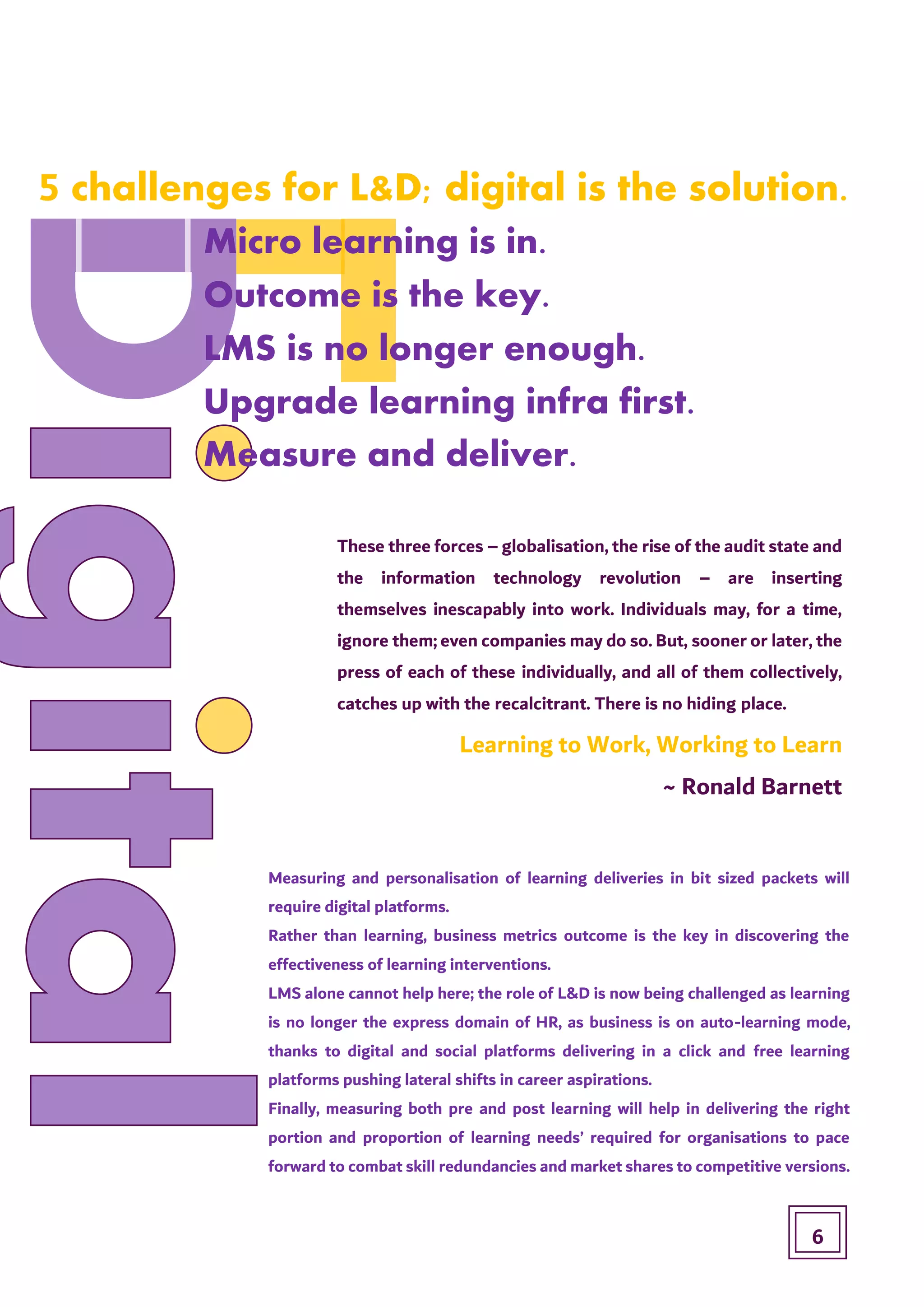Micro learning is in.
Outcome is the key.
Upgrade learning infra first.
LMS is no longer enough.
Measure and deliver.
5 challenges for L&D; digital is the solution.
These three forces – globalisation, the rise of the audit state and
the information technology revolution – are inserting
themselves inescapably into work. Individuals may, for a time,
ignore them; even companies may do so. But, sooner or later, the
press of each of these individually, and all of them collectively,
catches up with the recalcitrant. There is no hiding place.
Learning to Work, Working to Learn
~ Ronald Barnett
Measuring and personalisation of learning deliveries in bit sized packets will
require digital platforms.
Rather than learning, business metrics outcome is the key in discovering the
effectiveness of learning interventions.
LMS alone cannot help here; the role of L&D is now being challenged as learning
is no longer the express domain of HR, as business is on auto-learning mode,
thanks to digital and social platforms delivering in a click and free learning
platforms pushing lateral shifts in career aspirations.
Finally, measuring both pre and post learning will help in delivering the right
portion and proportion of learning needs’ required for organisations to pace
forward to combat skill redundancies and market shares to competitive versions.
6
 