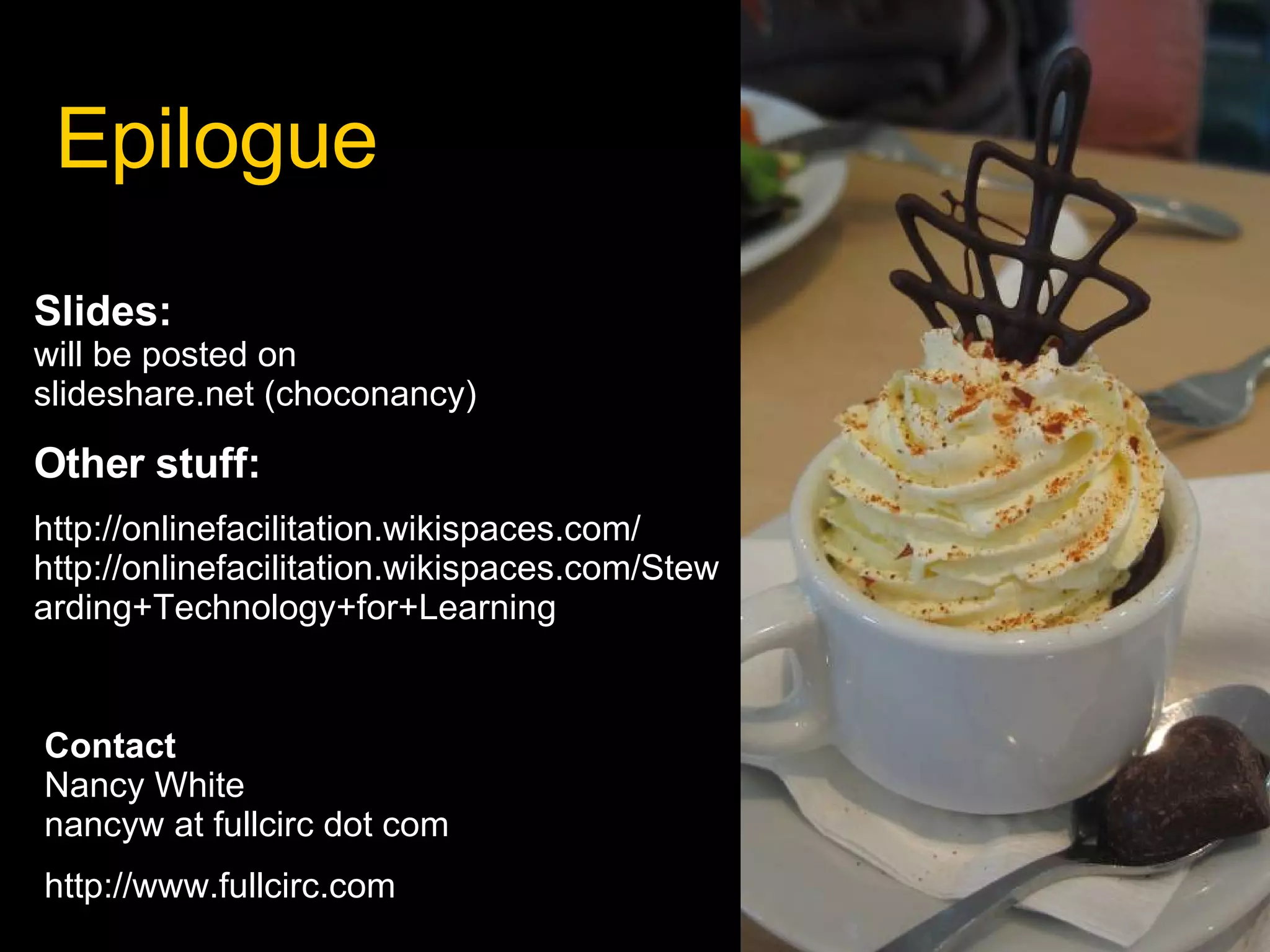 Epilogue Slides:  will be posted on  slideshare.net (choconancy) Other stuff: http://onlinefacilitation.wikispaces.com/ http://onlinefacilitation.wikispaces.com/Stewarding+Technology+for+Learning Contact Nancy White nancyw at fullcirc dot com http://www.fullcirc.com 