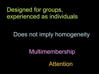Designed for groups, experienced as individuals Does not imply homogeneity Multimembership Attention 