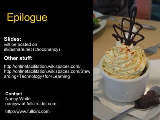 Epilogue Slides:  will be posted on  slideshare.net (choconancy) Other stuff: http://onlinefacilitation.wikispaces.com/ http://onlinefacilitation.wikispaces.com/Stewarding+Technology+for+Learning Contact Nancy White nancyw at fullcirc dot com http://www.fullcirc.com 