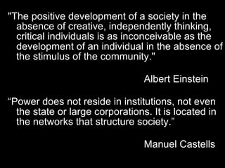 "The positive development of a society in the absence of creative, independently thinking, critical individuals is as inconceivable as the development of an individual in the absence of the stimulus of the community."    Albert Einstein “ Power does not reside in institutions, not even the state or large corporations. It is located in the networks that structure society.”    Manuel Castells 