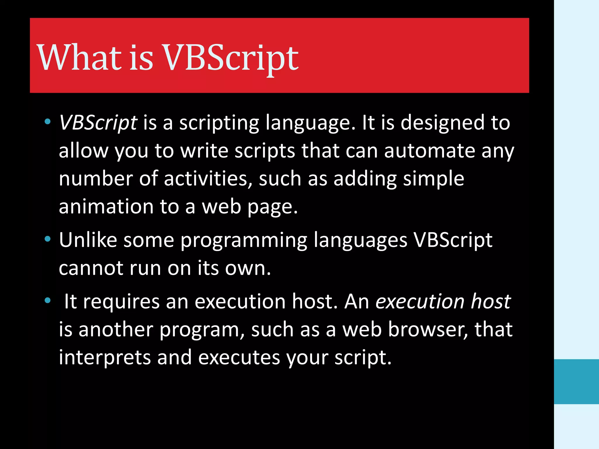 What is VBScript • VBScript is a scripting language. It is designed to allow you to write scripts that can automate any number of activities, such as adding simple animation to a web page. • Unlike some programming languages VBScript cannot run on its own. • It requires an execution host. An execution host is another program, such as a web browser, that interprets and executes your script. 