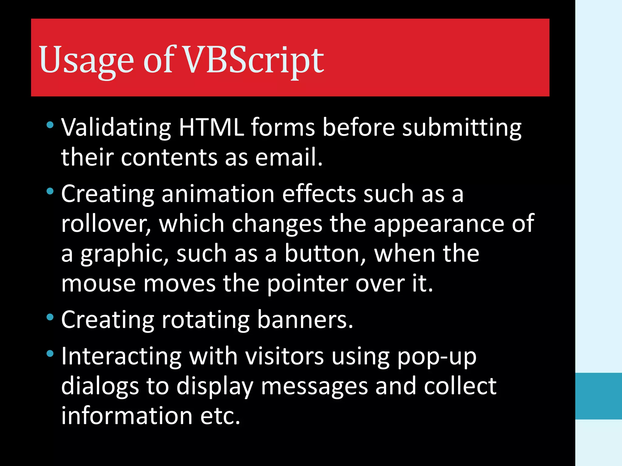 Usage of VBScript • Validating HTML forms before submitting their contents as email. • Creating animation effects such as a rollover, which changes the appearance of a graphic, such as a button, when the mouse moves the pointer over it. • Creating rotating banners. • Interacting with visitors using pop-up dialogs to display messages and collect information etc. 
