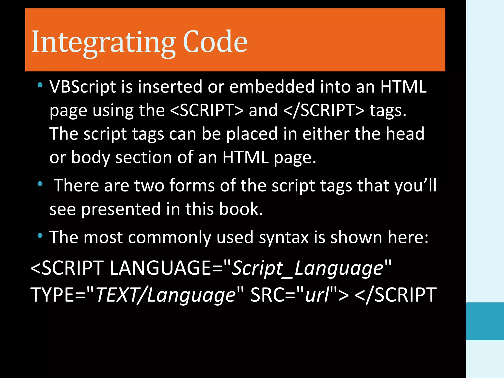 Integrating Code • VBScript is inserted or embedded into an HTML page using the <SCRIPT> and </SCRIPT> tags. The script tags can be placed in either the head or body section of an HTML page. • There are two forms of the script tags that you’ll see presented in this book. • The most commonly used syntax is shown here: <SCRIPT LANGUAGE="Script_Language" TYPE="TEXT/Language" SRC="url"> </SCRIPT 